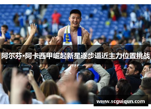 阿尔芬·阿卡西甲崛起新星逐步逼近主力位置挑战