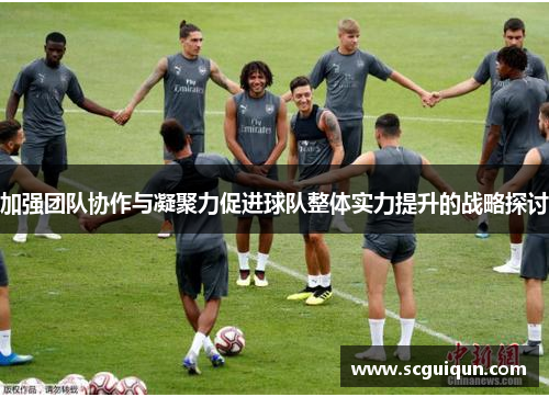 加强团队协作与凝聚力促进球队整体实力提升的战略探讨 加强团队协作与凝聚力促进球队整体实力提升的战略探讨