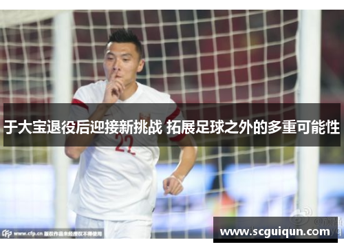 于大宝退役后迎接新挑战 拓展足球之外的多重可能性 于大宝退役后迎接新挑战 拓展足球之外的多重可能性
