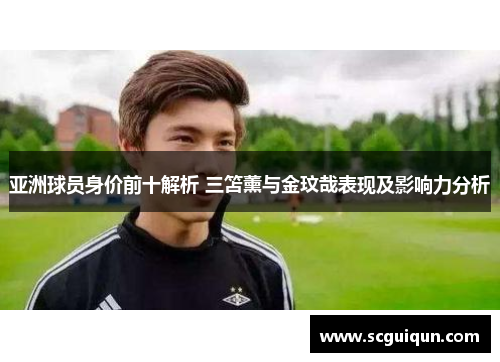 亚洲球员身价前十解析 三笘薰与金玟哉表现及影响力分析